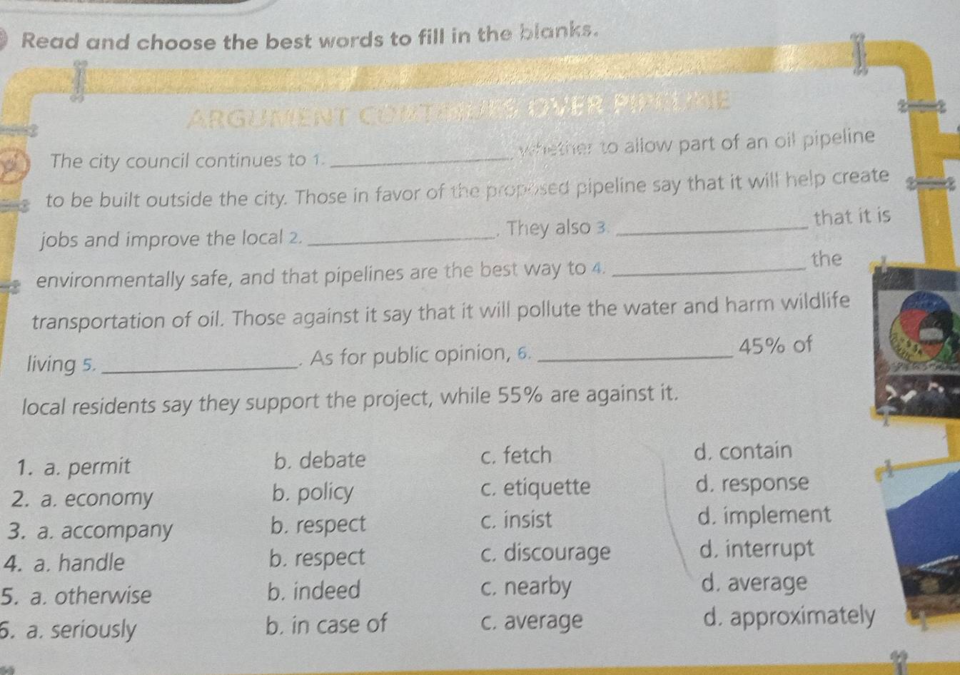 Read and choose the best words to fill in the blanks.
The city council continues to 1. _whether to allow part of an oil pipeline 
to be built outside the city. Those in favor of the proposed pipeline say that it will help create
jobs and improve the local 2. _, They also 3 _that it is
the
environmentally safe, and that pipelines are the best way to 4._
transportation of oil. Those against it say that it will pollute the water and harm wildlife
living 5. _. As for public opinion, 6. _ 45% of
local residents say they support the project, while 55% are against it.
1. a. permit b. debate c. fetch d. contain
2. a. economy b. policy
c. etiquette d. response
3. a. accompany b. respect c. insist d. implement
4. a. handle b. respect c. discourage
d. interrupt
5. a. otherwise b. indeed c. nearby
d. average
6. a. seriously b. in case of c. average d. approximately