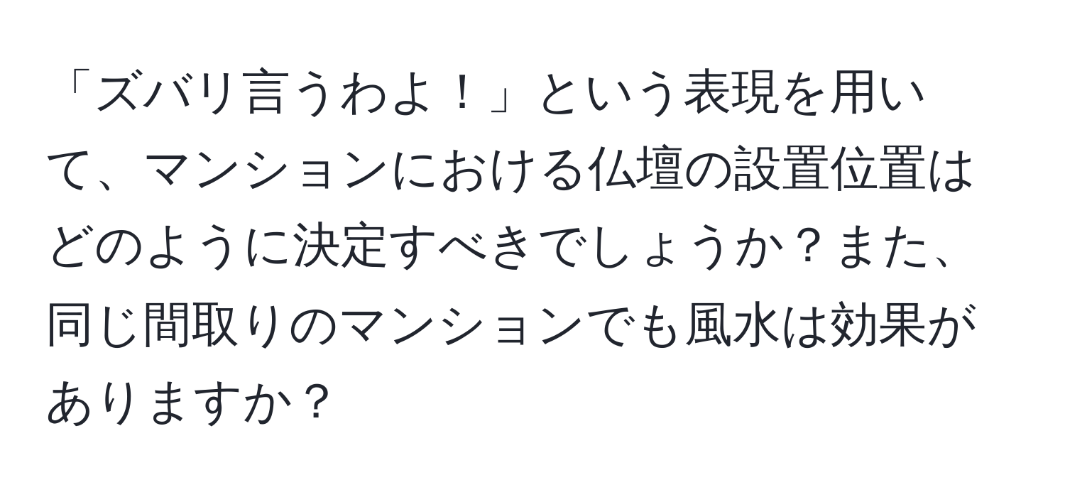 「ズバリ言うわよ！」という表現を用いて、マンションにおける仏壇の設置位置はどのように決定すべきでしょうか？また、同じ間取りのマンションでも風水は効果がありますか？