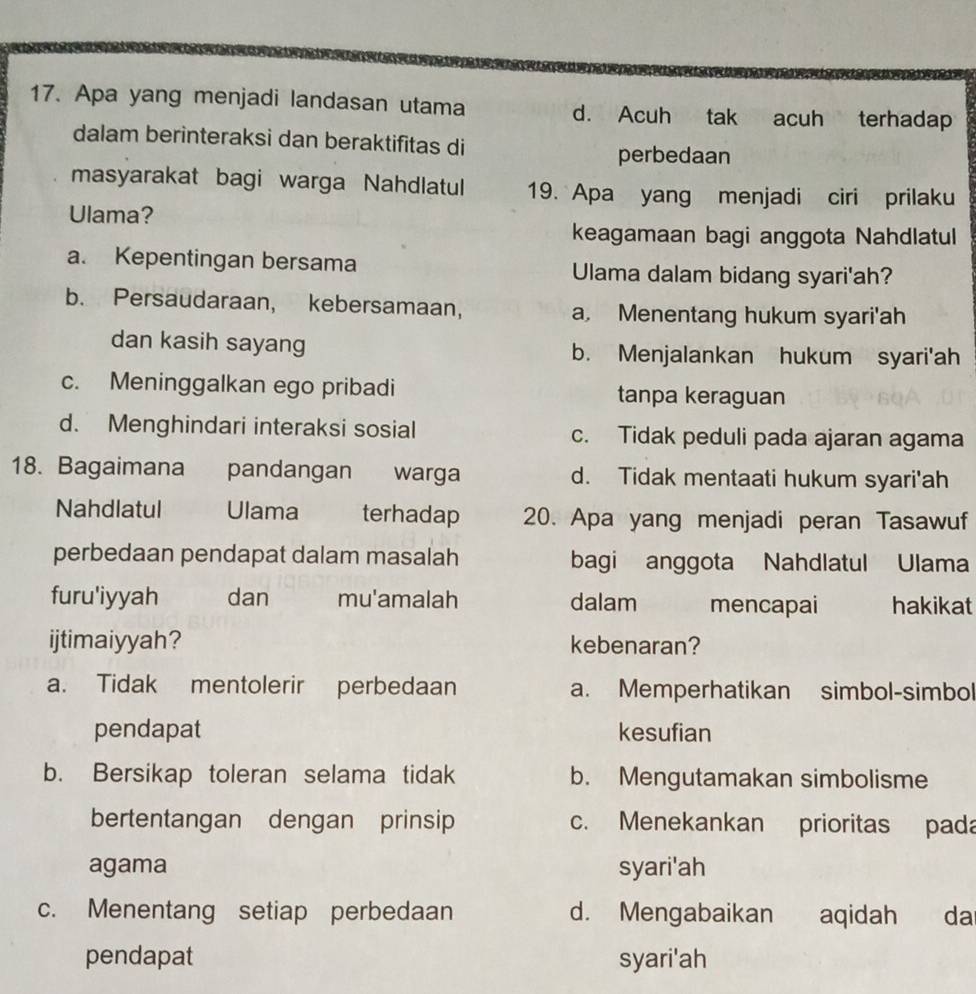 Apa yang menjadi landasan utama d. Acuh tak acuh terhadap
dalam berinteraksi dan beraktifitas di
perbedaan
masyarakat bagi warga Nahdlatul 19. Apa yang menjadi ciri prilaku
Ulama?
keagamaan bagi anggota Nahdlatul
a. Kepentingan bersama Ulama dalam bidang syari'ah?
b. Persaudaraan, kebersamaan, a, Menentang hukum syari'ah
dan kasih sayang b. Menjalankan hukum syari'ah
c. Meninggalkan ego pribadi tanpa keraguan
d. Menghindari interaksi sosial c. Tidak peduli pada ajaran agama
18. Bagaimana pandangan warga d. Tidak mentaati hukum syari'ah
Nahdlatul Ulama terhadap 20. Apa yang menjadi peran Tasawuf
perbedaan pendapat dalam masalah bagi anggota Nahdlatul Ulama
furu'iyyah dan mu'amalah dalam mencapai hakikat
ijtimaiyyah? kebenaran?
a. Tidak mentolerir perbedaan a. Memperhatikan simbol-simbol
pendapat kesufian
b. Bersikap toleran selama tidak b. Mengutamakan simbolisme
bertentangan dengan prinsip c. Menekankan prioritas pada
agama syari'ah
c. Menentang setiap perbedaan d. Mengabaikan aqidah da
pendapat syari'ah