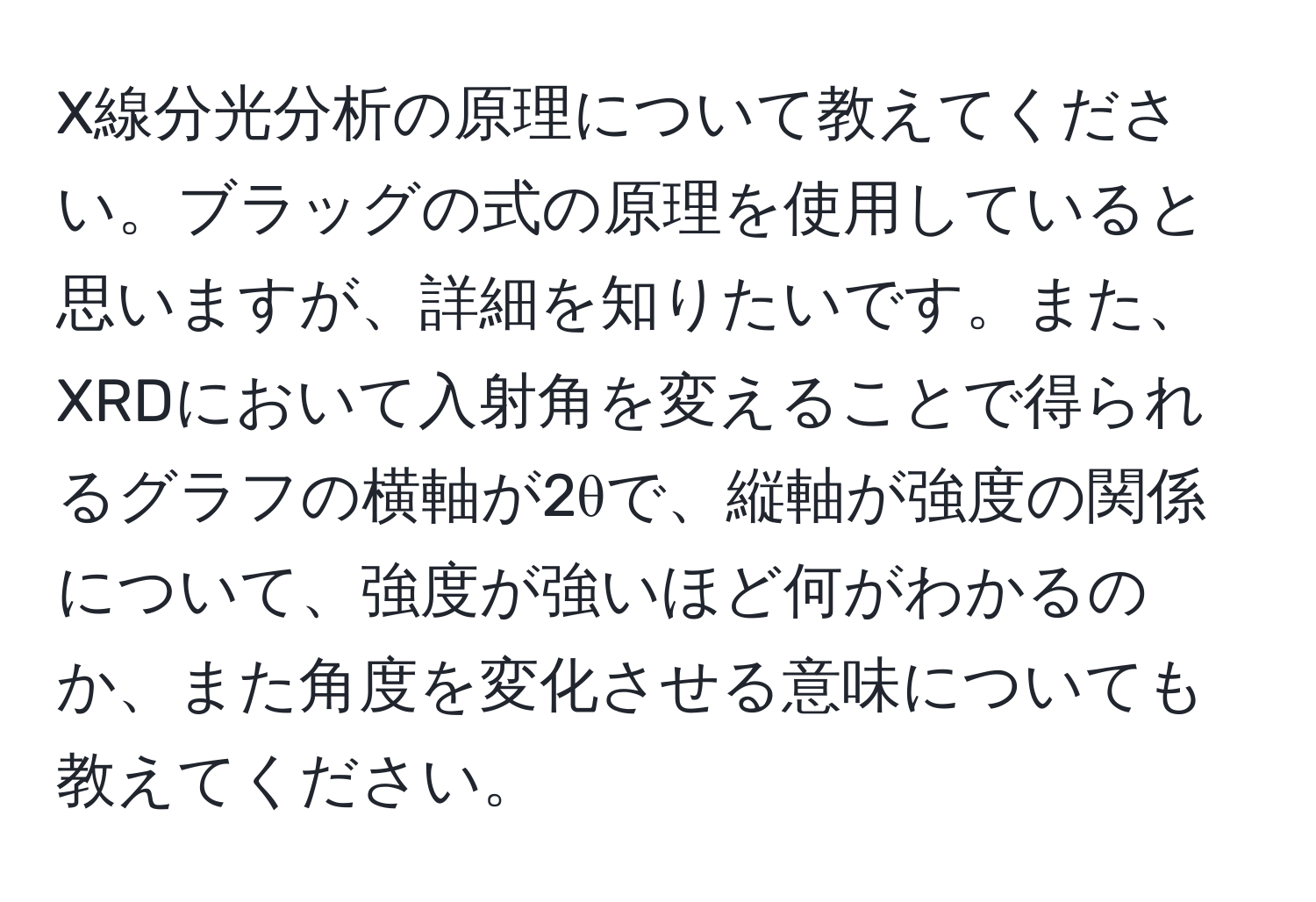 X線分光分析の原理について教えてください。ブラッグの式の原理を使用していると思いますが、詳細を知りたいです。また、XRDにおいて入射角を変えることで得られるグラフの横軸が2θで、縦軸が強度の関係について、強度が強いほど何がわかるのか、また角度を変化させる意味についても教えてください。