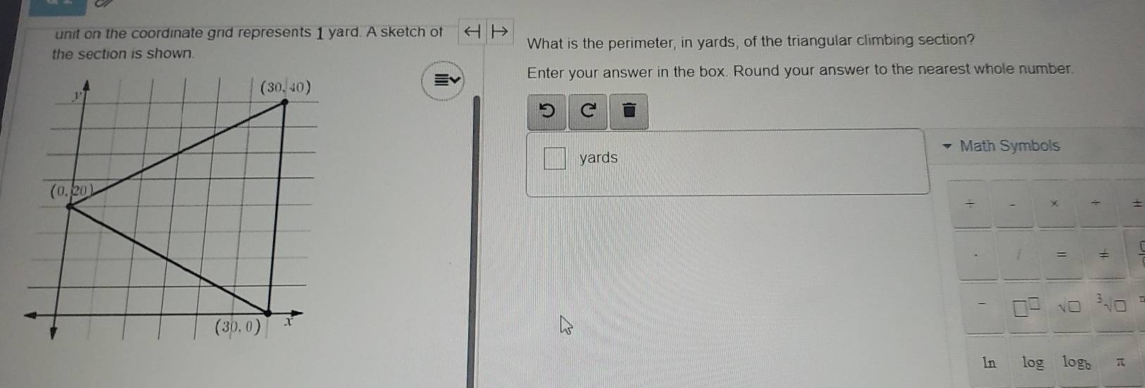 unit on the coordinate grid represents 1 yard. A sketch of
the section is shown. What is the perimeter, in yards, of the triangular climbing section?
Enter your answer in the box. Round your answer to the nearest whole number.
5 C
Math Symbols
yards
+
+
=
√□
ln log log _b