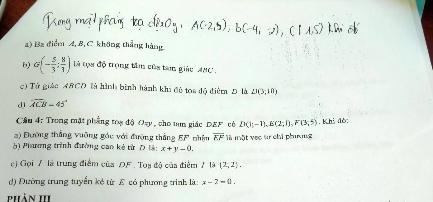 Ba điểm A, B, C không thẳng hàng. 
b) G(- 5/3 ; 8/3 ) là tọa độ trọng tâm của tam giác ABC. 
c) Tứ giác ABCD là hình bình hành khi đó tọa độ điểm D là D(3;10)
d) widehat ACB=45°
Câu 4: Trong mặt phẳng toạ độ Oxy, cho tam giác DEF có D(1;-1), E(2;1), F(3;5). Khi đó: 
a) Đường thẳng vuông góc với đường thằng EF nhận overline EF là một vec tơ chỉ phương 
b) Phương trình đường cao kẻ từ D là: x+y=0. 
c) Gọi / là trung điểm của DF. Toạ độ của điểm / là (2;2). 
d) Đường trung tuyến kẻ từ E có phương trình là: x-2=0. 
phần III