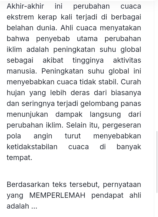 Akhir-akhir ini perubahan cuaca 
ekstrem kerap kali terjadi di berbagai 
belahan dunia. Ahli cuaca menyatakan 
bahwa penyebab utama perubahan 
iklim adalah peningkatan suhu global 
sebagai akibat tingginya aktivitas 
manusia. Peningkatan suhu global ini 
menyebabkan cuaca tidak stabil. Curah 
hujan yang lebih deras dari biasanya 
dan seringnya terjadi gelombang panas 
menunjukan dampak langsung dari 
perubahan iklim. Selain itu, pergeseran 
pola angin turut menyebabkan 
ketidakstabilan cuaca di banyak 
tempat. 
Berdasarkan teks tersebut, pernyataan 
yang MEMPERLEMAH pendapat ahli 
adalah ...