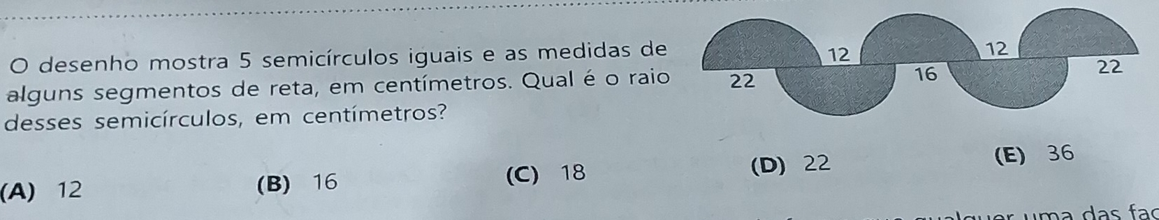 desenho mostra 5 semicírculos iguais e as medidas de
alguns segmentos de reta, em centímetros. Qual é o rai
desses semicírculos, em centímetros?
(A) 12 (B) 16 (C) 18
(D) 22 (E) 36