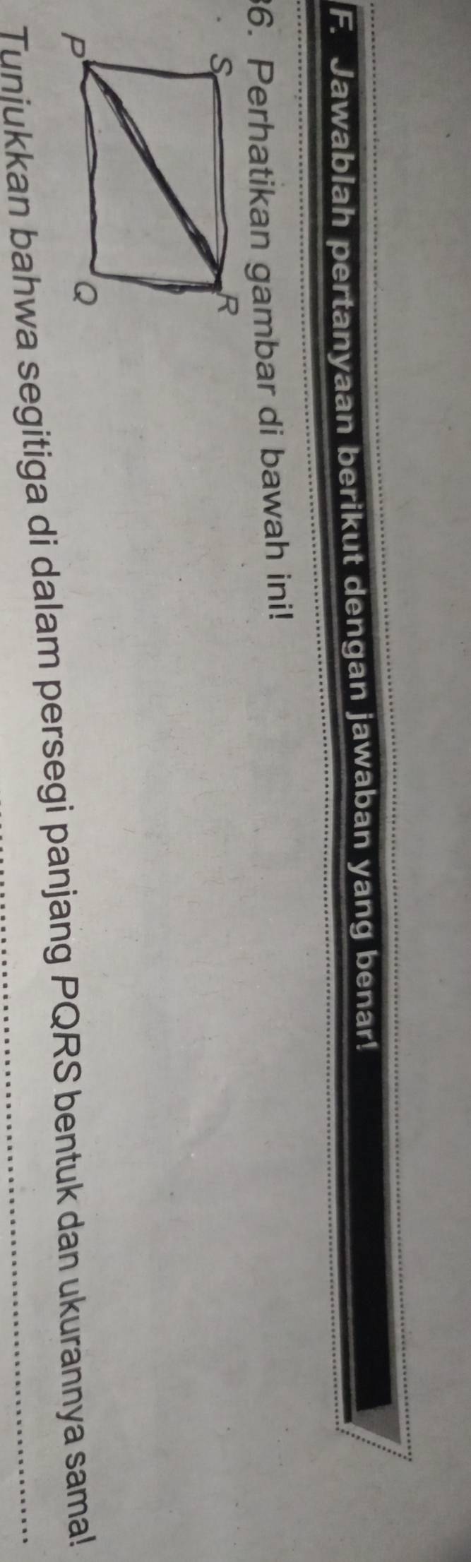 Jawablah pertanyaan berikut dengan jawaban yang benar! 
36. Perhatikan gambar di bawah ini! 
Tunjukkan bahwa segitiga di dalam persegi panjang PQRS bentuk dan ukurannya sama!