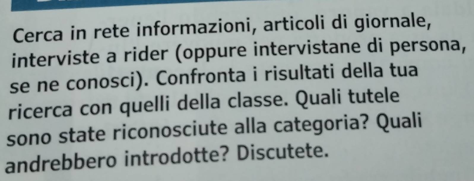 Cerca in rete informazioni, articoli di giornale, 
interviste a rider (oppure intervistane di persona, 
se ne conosci). Confronta i risultati della tua 
ricerca con quelli della classe. Quali tutele 
sono state riconosciute alla categoria? Quali 
andrebbero introdotte? Discutete.