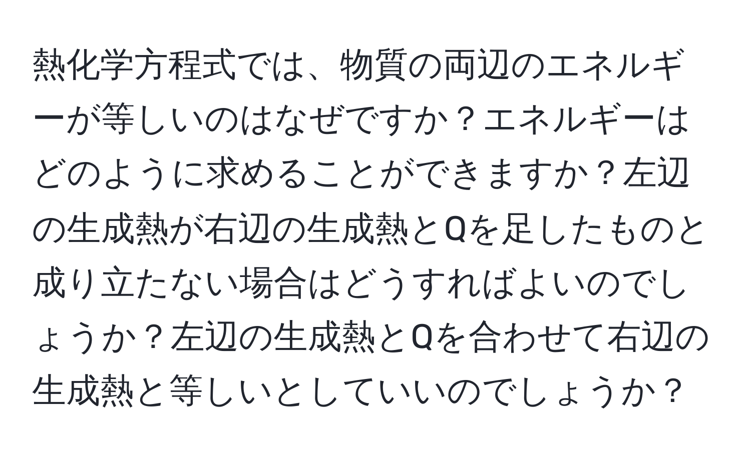 熱化学方程式では、物質の両辺のエネルギーが等しいのはなぜですか？エネルギーはどのように求めることができますか？左辺の生成熱が右辺の生成熱とQを足したものと成り立たない場合はどうすればよいのでしょうか？左辺の生成熱とQを合わせて右辺の生成熱と等しいとしていいのでしょうか？