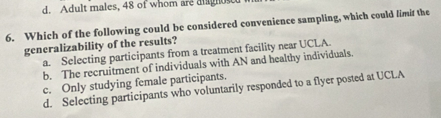 d. Adult males, 48 of whom are diagnosed
6. Which of the following could be considered convenience sampling, which could limit the
generalizability of the results?
a. Selecting participants from a treatment facility near UCLA.
b. The recruitment of individuals with AN and healthy individuals.
c. Only studying female participants.
d. Selecting participants who voluntarily responded to a flyer posted at UCLA