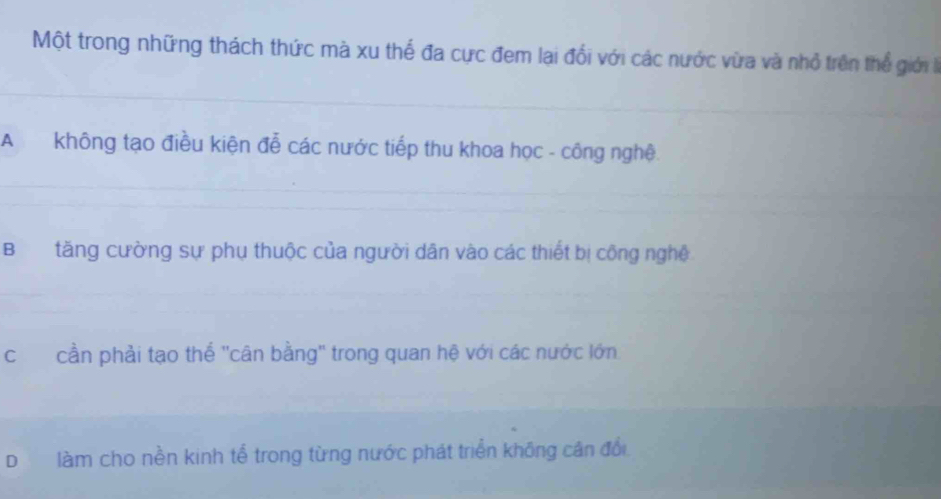 Một trong những thách thức mà xu thế đa cực đem lại đổi với các nước vừa và nhỏ trên thể giới
A không tạo điều kiện đễ các nước tiếp thu khoa học - công nghệ.
Btăng cường sự phụ thuộc của người dân vào các thiết bị công nghệ
ccần phải tạo thể ''cân bằng'' trong quan hệ với các nước lớn
D làm cho nền kinh tế trong từng nước phát triển không cân đổi.