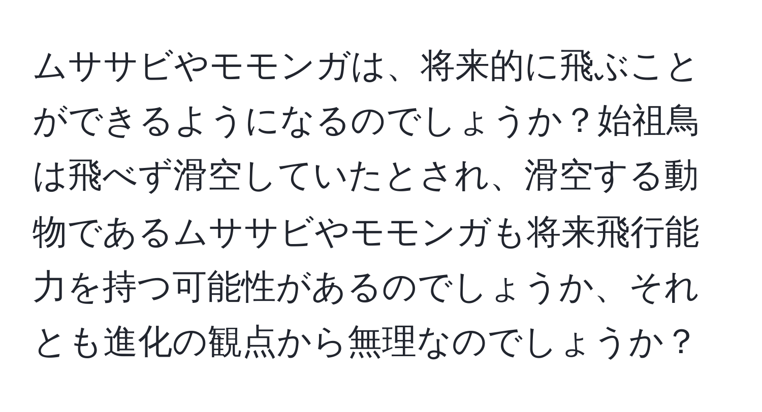 ムササビやモモンガは、将来的に飛ぶことができるようになるのでしょうか？始祖鳥は飛べず滑空していたとされ、滑空する動物であるムササビやモモンガも将来飛行能力を持つ可能性があるのでしょうか、それとも進化の観点から無理なのでしょうか？