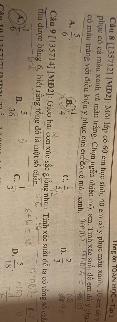 Tổng ôn TOAN HQC - Tập 2
Câu 8 [135712] [MĐ2]: Một lớp có 60 em học sinh, 40 em có y phục màu xanh, 10 em có y
phục có cả màu xanh và màu trắng. Chọn ngẫu nhiên một em. Tính xác suất để em đó y phục
có màu trắng với điều kiện y phục của em đó có màu xanh.
A.  5/6 .
B. ) 1/4 .
C.  1/5 ;  2/3 . 
D.
Câu 9 [135714] [MĐ2]: Gieo hai con xúc sắc giống nhau. Tính xác suất đề ta có tổng số chấ
thu được bằng 6, biết rằng tổng đó là một số chẵn.
A.  1/6 .  5/36 .  1/3 . 
B.
C.
D.  5/18 .