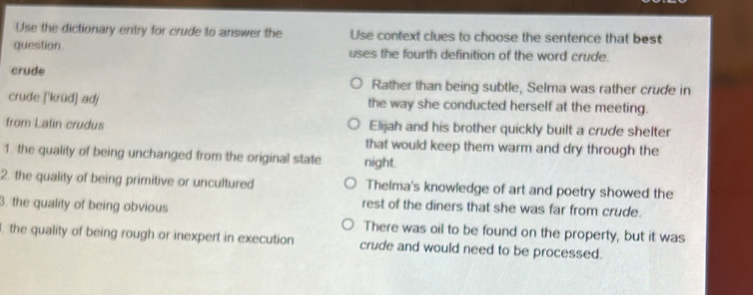 Use the dictionary entry for crude to answer the Use context clues to choose the sentence that best
question uses the fourth definition of the word crude.
crude
Rather than being subtle, Selma was rather crude in
crude ['krüđ] adj the way she conducted herself at the meeting.
from Latin crudus Elijah and his brother quickly built a crude shelter
that would keep them warm and dry through the
1. the quality of being unchanged from the original state night.
2. the quality of being primitive or uncultured Thelma's knowledge of art and poetry showed the
3. the quality of being obvious
rest of the diners that she was far from crude.
There was oil to be found on the property, but it was
, the quality of being rough or inexpert in execution crude and would need to be processed.