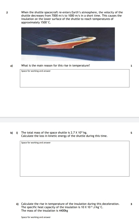 When the shuttle spacecraft re-enters Earth's atmosphere, the velocity of the 
shuttle decreases from 7000 m/s to 1000 m/s in a short time. This causes the 
insulation on the lower surface of the shuttle to reach temperatures of 
approximately 1500°C. 
a) What is the main reason for this rise in temperature? 1 
Space for working and answer 
b) i) The total mass of the space shuttle is 2.7* 10^6kg. 5 
Calculate the loss in kinetic energy of the shuttle during this time. 
Space for working and answer 
ii) Calculate the rise in temperature of the insulation during this deceleration. 3 
The specific heat capacity of the insulation is 10* 10^6J/kg°C. 
The mass of the insulation is 4400kg
Space for working and answer