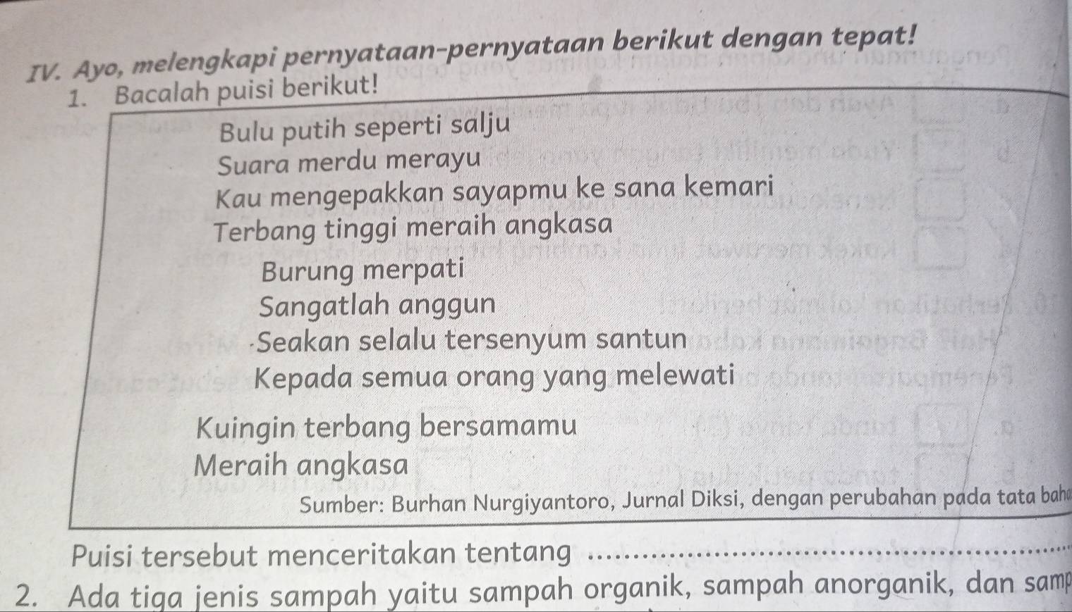 Ayo, melengkapi pernyataan-pernyataan berikut dengan tepat! 
1. Bacalah puisi berikut! 
Bulu putih seperti salju 
Suara merdu merayu 
Kau mengepakkan sayapmu ke sana kemari 
Terbang tinggi meraih angkasa 
Burung merpati 
Sangatlah anggun 
Seakan selalu tersenyum santun 
Kepada semua orang yang melewati 
Kuingin terbang bersamamu 
Meraih angkasa 
Sumber: Burhan Nurgiyantoro, Jurnal Diksi, dengan perubahan pada tata bahd 
Puisi tersebut menceritakan tentang 
2. Ada tiga jenis sampah yaitu sampah organik, sampah anorganik, dan samp