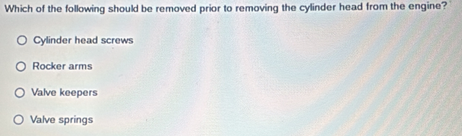 Which of the following should be removed prior to removing the cylinder head from the engine?
Cylinder head screws
Rocker arms
Valve keepers
Valve springs
