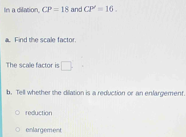 In a dilation, CP=18 and CP'=16. 
a. Find the scale factor.
The scale factor is □. 
b. Tell whether the dilation is a reduction or an enlargement.
reduction
enlargement