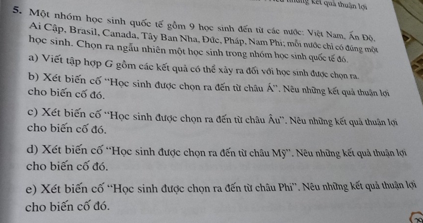 những kết quả thuận lợi 
5. Một nhóm học sinh quốc tế gồm 9 học sinh đến từ các nước: Việt Nam, Ấn Độ, 
Ai Cập, Brasil, Canada, Tây Ban Nha, Đức, Pháp, Nam Phi; mỗi nước chỉ có đúng một 
học sinh. Chọn ra ngẫu nhiên một học sinh trong nhóm học sinh quốc tế đó. 
a) Viết tập hợp G gồm các kết quả có thể xảy ra đối với học sinh được chọn ra. 
b) Xét biến cố “Học sinh được chọn ra đến từ châu Á”. Nêu những kết quả thuận lợi 
cho biến cố đó. 
c) Xét biến cố “Học sinh được chọn ra đến từ châu Âu”. Nêu những kết quả thuận lợi 
cho biến cố đó. 
d) Xét biến cố “Học sinh được chọn ra đến từ châu Mỹ”. Nêu những kết quả thuận lợi 
cho biến cố đó. 
e) Xét biến cố “Học sinh được chọn ra đến từ châu Phi”. Nêu những kết quả thuận lợi 
cho biến cố đó. 
20