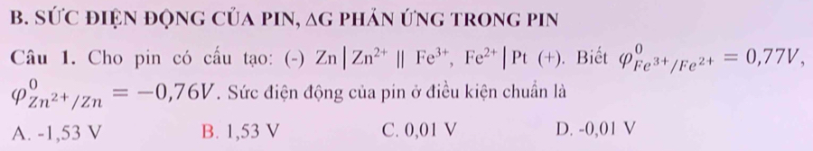 SỨC điệN độnG CủA pIN, ag phản ứnG trong pin
Câầu 1. Cho pin có cấu tạo: (-) Zn|Zn^(2+)||Fe^(3+), Fe^(2+)|Pt(+). Biết Q_Fe^(3+)/Fe^(2+)^0=0,77V,
varphi _Zn^(2+)/Zn^0=-0,76V T. Sức điện động của pin ở điều kiện chuẩn là
A. -1,53 V B. 1,53 V C. 0,01 V D. -0,01 V