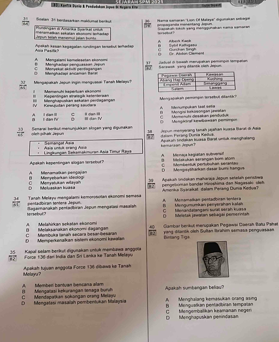 SEJARAH SPM 2021 KERTAS
B3 : Konflik Dunia & Pendudukan Jepun Di Negara Kita
(Soulow Objakırf)
 31/64  Soalan 31 berdasarkan maklumat berikut Nama samaran "Lion Of Malaya" digunakan sebagai
36
overline 78 propaganda menentang Jepun.
Rundıngan di Amerika Syarikat untuk
Siapakah tokoh yang menggunakan nama samaran
menamatkan sekatan ekonomi terhadap 
tersebut?
Jepun telah menemui jalan buntu
A Alberk Kwok
Apakah kesan kegagalan rundingan tersebut terhadap B Sybif Kathigasu
Asia Pasifik? C Gurchan Singh
D Dr. Abdon Clement
A Mengalami kemelesetan ekonomi
B Menghadapi penguasaan Jepun Jadual di bawah merupakan pemimpin tempatan
 37/82 
C Menyekat aktiviti perdagangan Sarawak yang dilantik oleh Jepun
D Menghadapi ancaman Baral
 32/65  Mengapakah Jepun ingin menguasai Tanah Melayu? 
I Memenuhi keperluan ekonomi 
II Kepentingan strategik ketenteraan
III Menghapuskan sekatan perdagangan Mengapakah pemimpin tersebut dilantik?
IV Kewujudan perang saudara
A Menumpukan taat selia
A I dan II C II dan III B Mengisi kekosongan jawatan
B I dan IV D III dan IV C Memenuhi desakan penduduk
D Mengiktıraf kewibawaan pemimpin
Senarai berikut menunjukkan slogan yang digunakan
 33/65  oleh píhak Jepun Jepun menyerang tanah jajahan kuasa Barat di Asia
38
82 dalam Perang Dunia Kedua.
Semangat Asia Apakah tindakan kuasa Barat untuk menghalang
Asia untuk orang Asia kemaraan Jepun?
Lingkungan Sekemakmuran Asia Timur Raya
A Menaja kegiatan subversif
Apakah kepentingan slogan tersebut? B Melakukan serangan bom atom
C Membentuk pertubuhan serantau
A Menamatkan pengajian D Mengisytiharkan dasar bumi hangus
B Menyebarkan ideologi
C Menyatukan wilayah Apakah tindakan maharaja Jepun setelah peristiwa
 39/82 
D Meluaskan kuasa pengeboman bandar Hiroshima dan Nagasaki oleh
Amerika Syaraikat dalam Perang Dunia Kedua?
Tanah Melayu mengalami kemorosotan ekonomi semasa
 34/65  pentadbiran tentera Jepun. A Menamatkan pentadbiran tentera
Bagaimanakah pentadbiran Jepun mengatasi masalah B Mengumumkan penyerahan kalah
tersebut? C Menandatangani surat serah kuasa
D Meletak jawatan sebagai pemerintah
A Melahirkan sekatan ekonomi
B Melaksanakan ekonomi dagangan Gambar berikul merupakan Pegawai Daerah Batu Pahat
 40/82 
C Membuka tanah secara besar-besaran yang dilantik oleh Sultan Ibrahim semasa penguasaan
D Memperkenalkan sistem ekonomi kawalan Bintang Tiga
 35/82  Kapal selam berikut digunakan untuk membawa anggota
Force 136 dari India dan Sri Lanka ke Tanah Melayu
Apakah tujuan anggota Force 136 dibawa ke Tanah
Melayu?
A Memberi bantuan bencana alam
B Mengatasi kekurangan tenaga buruh Apakah sumbangan beliau?
C Mendapatkan sokongan orang Melayu
D Mengatasi masalah pembentukan Malaysía A Menghalang kemasukan orang asing
B Menguatkan pentadbiran tempatan
C Mengembalikan keamanan negeri
D Menghapuskan penindasan