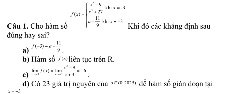 f(x)=beginarrayl  (x^2-9)/x^3+27 khix!= -3 a- 11/9 khix=-3endarray.
Câu 1. Cho hàm số Khi đó các khẳng định sau
dúng hay sai?
a) f(-3)=a- 11/9 .
b) Hàm số f(x) liên tục trên R.
c) limlimits _xto -3f(x)=limlimits _xto -3 (x^2-9)/x+3 =-6_ .
d) Có 23 giá trị nguyên của a∈ (0;2025) để hàm số gián đoạn tại
x=-3