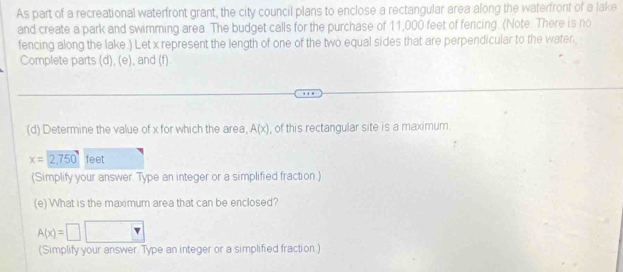 As part of a recreational waterfront grant, the city council plans to enclose a rectangular area along the waterfront of a lake 
and create a park and swimming area. The budget calls for the purchase of 11,000 feet of fencing. (Note. There is no 
fencing along the lake.) Let x represent the length of one of the two equal sides that are perpendicular to the water. 
Complete parts (d), (e), and (f) 
(d) Determine the value of x for which the area, A(x) , of this rectangular site is a maximum.
x=2,750 feet
(Simplify your answer. Type an integer or a simplified fraction.) 
(e) What is the maximum area that can be enclosed?
A(x)=□
(Simplify your answer. Type an integer or a simplified fraction.)