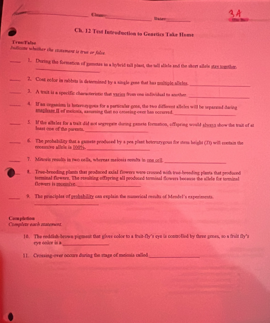 Clae. 
_ 
Ch. 12 Test Introduction to Genetics Take Home 
True/False 
fedicate whether the statement is true or false. 
_ 
_1. During the formation of gametes in a hybrid tall plant, the tall allele and the short allele stay together 
_2、 Coat color in rabbits is determined by a single gene that has multiple alleles._ 
_ 
_3. A trait is a specific characteristic that varics from one individual to another. 
_4. If an organism is keterozygous for a particular gene, the two different alleles will be separated during 
_ 
anaphase II of meiosis, assuming that no crossing-over has occurred. 
_5. If the alleles for a trait did not segregate during gamete formation, offspring would always show the trait of at 
least one of the parents._ 
_6. The probability that a gamete produced by a pea plant heterozygous for stem height (71) will contain the 
recessive allele is 100%._ 
_ 
_7. Mitosis results in two cells, whereas meiosis results in one cell. 
_ 
8. True-breeding plants that produced axial flowers were crossed with true-breeding plants that produced 
terminal flowers. The resulting offspring all produced terminal flowers because the allele for terminal 
flowers is recessive._ 
_9. The principles of probability can explain the numerical results of Mendel's experiments. 
_ 
Completion 
Complete each statement. 
10. The reddish-brown pigment that gives color to a fruit-fly’s eye is controlled by three genes, so a fruit fly’s 
eye color is a_ 
11. Crossing-over occurs during the stage of meiosis called_