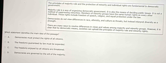 The principles of majority rule and the protection of minority and individual rights are fundamental to democratic government.
Majority rule is a way of organizing democratic government. It is also the means of deciding public issues. It is not a
method of suppressing minorities. Members of minority groups have the same human rights as every other
individual. Those rights include freedom of speech, religion, and equal protection under the law.
Democracies do not view differences in race, ethnicity, and culture as threats, but instead interpret diversity as a
strength.
There are many ways to resolve differences in views and values among majority and minority groups. However, it is
clear that by democratic means, societies can uphold the principles of majority rule and minority rights.
Which statement identifies the main idea of the passage?
A. Democracies must protect the rights of all citizens.
B. The freedoms guaranteed by law must be expanded.
C. The freedoms enjoyed by all citizens are threatened.
D. Democracies are governed by the will of the majority.