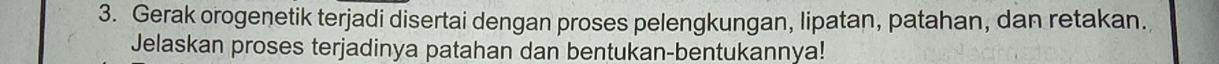 Gerak orogenetik terjadi disertai dengan proses pelengkungan, lipatan, patahan, dan retakan. 
Jelaskan proses terjadinya patahan dan bentukan-bentukannya!