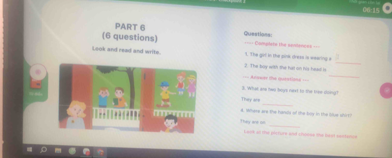 Thời gian còn lại 
06:15 
PART 6 Questions: 
(6 questions) ==== Complete the sentences === 
_ 
Look and read and write. 1. The girl in the pink dress is wearing a 
2. The boy with the hat on his head is 
-=- Answer the questions ==- 
_ 
3. What are two boys next to the tree doing? 
Tt crển 
_ 
They are 
4. Where are the hands of the boy in the blue shirt? 
_ 
They are on 
Look at the picture and choose the best sentence