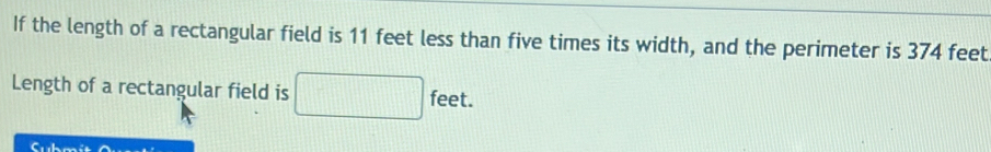 If the length of a rectangular field is 11 feet less than five times its width, and the perimeter is 374 feet
Length of a rectangular field is 
fee