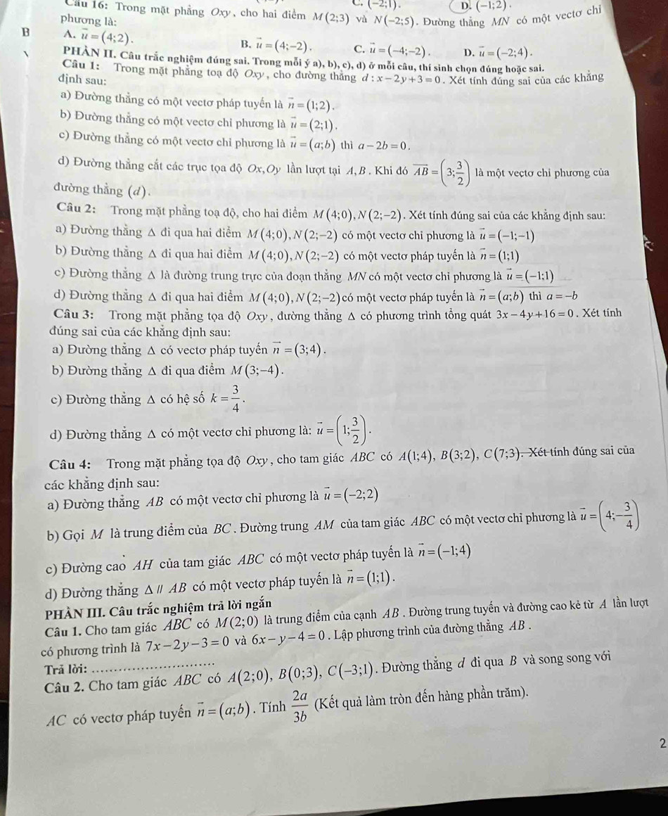 .(-2;1). D. (-1;2).
Cầu 16: Trong mặt phẳng Oxy, cho hai điểm M(2;3) vù N(-2;5)
phương là: . Đường thắng MN có một vectơ chỉ
B A. overline u=(4;2).
B. vector u=(4;-2). C. vector u=(-4;-2). D. overline u=(-2;4).
PHÀN II. Câu trắc nghiệm đúng sai. Trong mỗi (a),b),c),d ) ở mỗi câu, thí sinh chọn đúng hoặc sai.
Câu 1: Trong mặt phẳng toạ độ Oxy, cho đường thắng
đjnh sau: d:x-2y+3=0. Xét tính đúng sai của các khẳng
a) Đường thẳng có một vectơ pháp tuyển là vector n=(1;2).
b) Đường thẳng có một vectơ chỉ phương là vector u=(2;1).
c) Đường thẳng có một vectơ chỉ phương là vector u=(a;b) thì a-2b=0.
d) Đường thẳng cất các trục tọa độ Ox,Oy lần lượt tại A, B . Khi đó overline AB=(3; 3/2 ) là một veçtơ chỉ phương của
đường thẳng (d).
Câu 2: Trong mặt phẳng toạ độ, cho hai điểm M(4;0),N(2;-2). Xét tính đúng sai của các khẳng định sau:
a) Đường thẳng △ đi qua hai điểm M(4;0),N(2;-2) có một vectơ chỉ phương là vector u=(-1;-1)
b) Đường thẳng Δ đi qua hai điểm M(4;0),N(2;-2) có một vectơ pháp tuyến là vector n=(1;1)
c) Đường thắng △ Ja đường trung trực của đoạn thẳng MN có một vectơ chỉ phương là vector u=(-1:1)
d) Đường thẳng Δ đi qua hai điểm M(4;0),N(2;-2) có một vectơ pháp tuyến là vector n=(a;b) thì a=-b
Câu 3: Trong mặt phẳng tọa độ Oxy , đường thẳng △ cd phương trình tổng quát 3x-4y+16=0. Xét tính
đúng sai của các khẳng định sau:
a) Đường thẳng △ cd vectơ pháp tuyến vector n=(3;4).
b) Đường thắng △ di qua điểm M(3;-4).
c) Đường thẳng △ cohhat e số k= 3/4 .
d) Đường thẳng Δ có một vectơ chỉ phương là: vector u=(1; 3/2 ).
Câu 4: Trong mặt phẳng tọa độ Oxy, cho tam giác ABC có A(1;4),B(3;2),C(7;3). Xét tính đúng sai của
các khẳng định sau:
a) Đường thẳng AB có một vectơ chỉ phương là vector u=(-2;2)
b) Gọi M là trung điểm của BC . Đường trung AM của tam giác ABC có một vectơ chỉ phương là vector u=(4;- 3/4 )
c) Đường cao AH của tam giác ABC có một vectơ pháp tuyến là vector n=(-1;4)
d) Đường thắng △ parallel AB có một vectơ pháp tuyển là vector n=(1;1).
PHÀN III. Câu trắc nghiệm trả lời ngắn
Câu 1. Cho tam giác ABC có M(2;0) là trung điểm của cạnh AB . Đường trung tuyến và đường cao kẻ từ A lần lượt
có phương trình là 7x-2y-3=0 và 6x-y-4=0. Lập phương trình của đường thẳng AB .
Trả lời:
Câu 2. Cho tam giác ABC có A(2;0),B(0;3),C(-3;1). Đường thẳng đ đi qua B và song song với
AC có vectơ pháp tuyến vector n=(a;b). Tính  2a/3b  (Kết quả làm tròn đến hàng phần trăm).
2