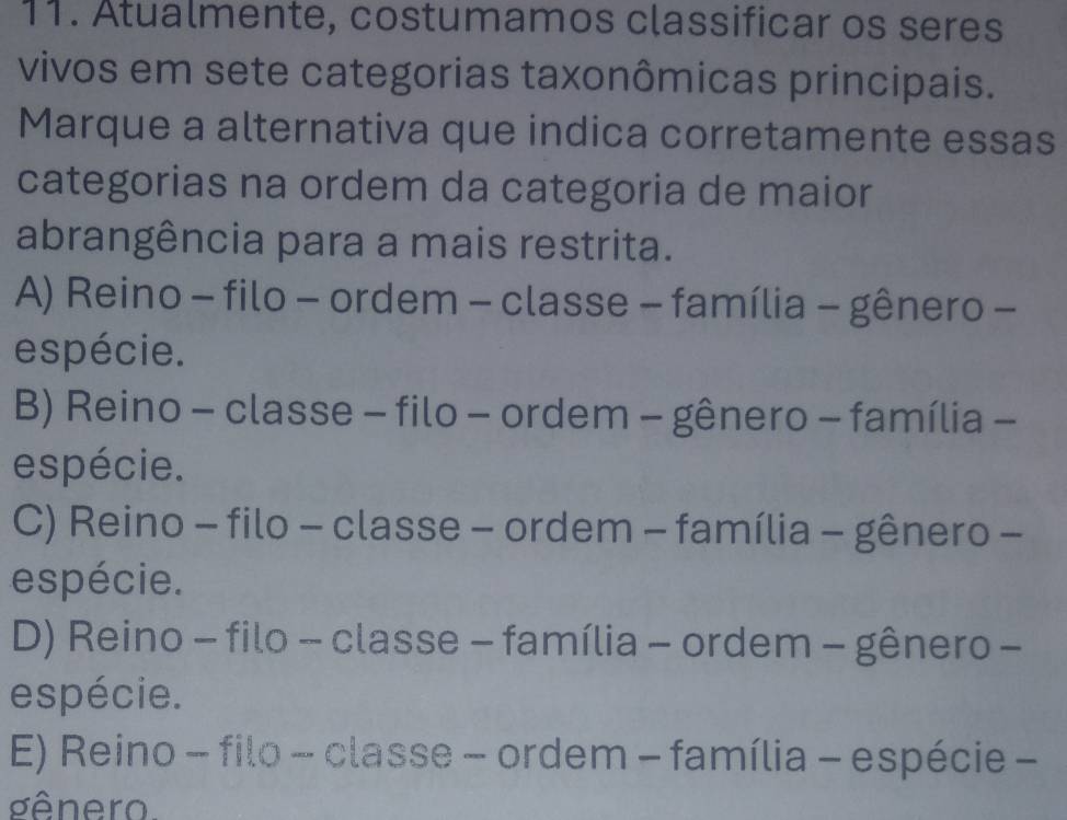 Atualmente, costumamos classificar os seres
vivos em sete categorias taxonômicas principais.
Marque a alternativa que indica corretamente essas
categorias na ordem da categoria de maior
abrangência para a mais restrita.
A) Reino - filo - ordem - classe - família - gênero -
espécie.
B) Reino - classe - filo - ordem - gênero - família -
espécie.
C) Reino - filo - classe - ordem - família - gênero -
espécie.
D) Reino - filo - classe - família - ordem - gênero -
espécie.
E) Reino - filo - classe - ordem - família - espécie -
gênero.