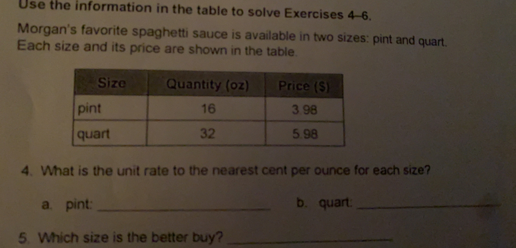 Use the information in the table to solve Exercises 4-6.
Morgan's favorite spaghetti sauce is available in two sizes: pint and quart.
Each size and its price are shown in the table.
4. What is the unit rate to the nearest cent per ounce for each size?
a. pint:_ b. quart:_
5. Which size is the better buy?_