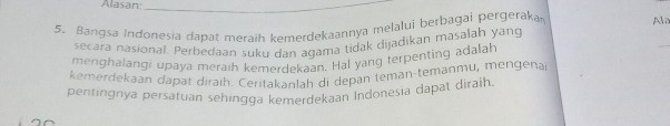 Alasan:_ 
5. Bangsa Indonesia dapat meraih kemerdekaannya melalui berbagai pergeraka Ale 
secara nasional. Perbedaan suku dan aqama tidak dijadikan masalah yang 
menghalangi upaya meraih kemerdekaan. Hal yang terpenting adalah 
_ 
kemerdekaan dapat diraih. Ceritakanlah di depán temān-temanmu, mengena 
pentingnya persatuan sehingga kemerdekaan Indonesia dapat diraih.