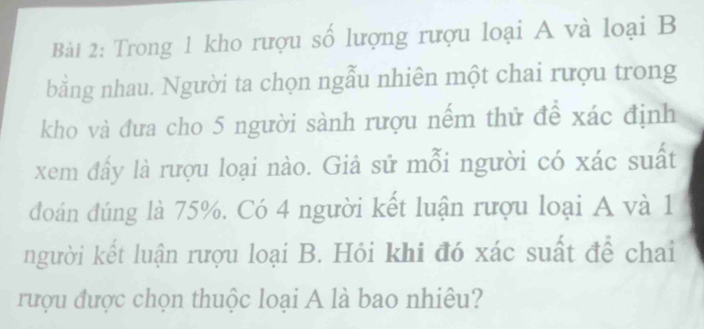 Trong 1 kho rượu số lượng rượu loại A và loại B 
bằng nhau. Người ta chọn ngẫu nhiên một chai rượu trong 
kho và đưa cho 5 người sành rượu nếm thử để xác định 
xem đẩy là rượu loại nào. Giả sử mỗi người có xác suất 
đoán đúng là 75%. Có 4 người kết luận rượu loại A và 1
người kết luận rượu loại B. Hỏi khi đó xác suất để chai 
rượu được chọn thuộc loại A là bao nhiêu?