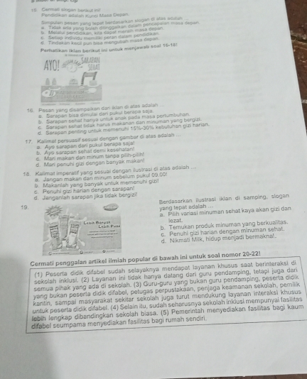 Germati slogan berikut ini! Pendišikan adalah Kunoi Masa Depan
fimpulan peson yang tepel berdasarkan slogan di atas adatan
# Tidak ada yarg bulth disinggalkan delam percopaian masa depan.
b. Melstui pendidikan, kits dapst merah masa depan
c. Swliap individy memiliki petan dalsm pendidikan
d. Tindakan keell pun bisa mengubah masa depan.
Perhatikan iklan berikut ini untuk menjawab soal 16-18!
AYC
16. Pesan yang disampaikan dari iklan di alas adalan
a. Sarapan bisa dimulai dari pukul betapa saja
9. Sarapan sehal hanya untuk anak pada masa pertumbuhan.
c. Serapan sehət tidak harus makanan dan minuman yang bergizi
d. Satapan penting untuk memenuhi 15%-30% kebutunan gizi harian
17. Kalimat persuasif sesual dengan gambar di atas adalah . .
a. Ayo sarapan dari pukul berapa saja
b. Aye s arapan sehat demi kesehatan!
c. Mari makan dan minum tanpa pilih-pilih!
d. Mari penuhi gzi dengan banyak makan!
18. Kallmat imperatif yang sesuai dengan ilustrasi di atas adaiah ...
a. Jangan maken dan minum sebelum pukul (9,()0!
b. Makanlah yang banyak untuk memenuhi gizi
c. Penuhi gizi harian dengan sarapan!
d. Janganlah sarapan jika tidak bergizil
19.  Berdasarkan ilustrasi iklan di samping, slogan
yang tepat adaliah ...
a. Pih varasi minuman sehat kaya akan gizī dan
lezat.
b. Temukan produk minuman yang berkualitas.
c. Penuhi gizi harian dengan minuman sehat.
d. Nikmati Milk, hidup menjadi bermaknal.
Cermati penggalan artikel ilmiah popular di bawah ini untuk soal nomor 20-221
(1) Peserta didik difabel sudah selayaknya mendapat layanan khusus saat berinteraksi di
sekolah inklusi. (2) Layanan ini tidak hanya datang dar guru pendamping, tetapi juga dari
semua pihak yang ada di sekolah. (3) Guru-guru yang bukan guru pendamping, peserta didik
yang bukan peserla didik difabel, petugas perpustakaan, penjaga keamanan sekolah, pemilik
kantin, sampai masyarakat sekitar sekolah juga turut mendukung layanan interaksi khusus
untuk peserta didik difabel. (4) Selain ilu, sudah seharusnya sekoiah inkiusi mempunyai fasilitas
lebih lengkap dibandingkan sekolah biasa. (5) Pemerintah menyediakan fasilitas bagi kaum
difabel seumpara menyediakan fasilitas bagi rumah sendiri.