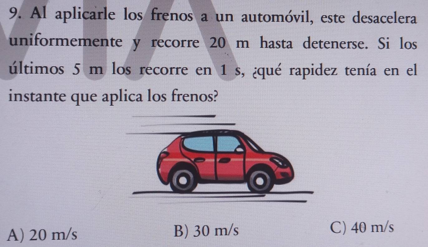 Al aplicarle los frenos a un automóvil, este desacelera
uniformemente y recorre 20 m hasta detenerse. Si los
últimos 5 m los recorre en 1 s, ¿qué rapidez tenía en el
instante que aplica los frenos?
A) 20 m/s
B) 30 m/s C) 40 m/s