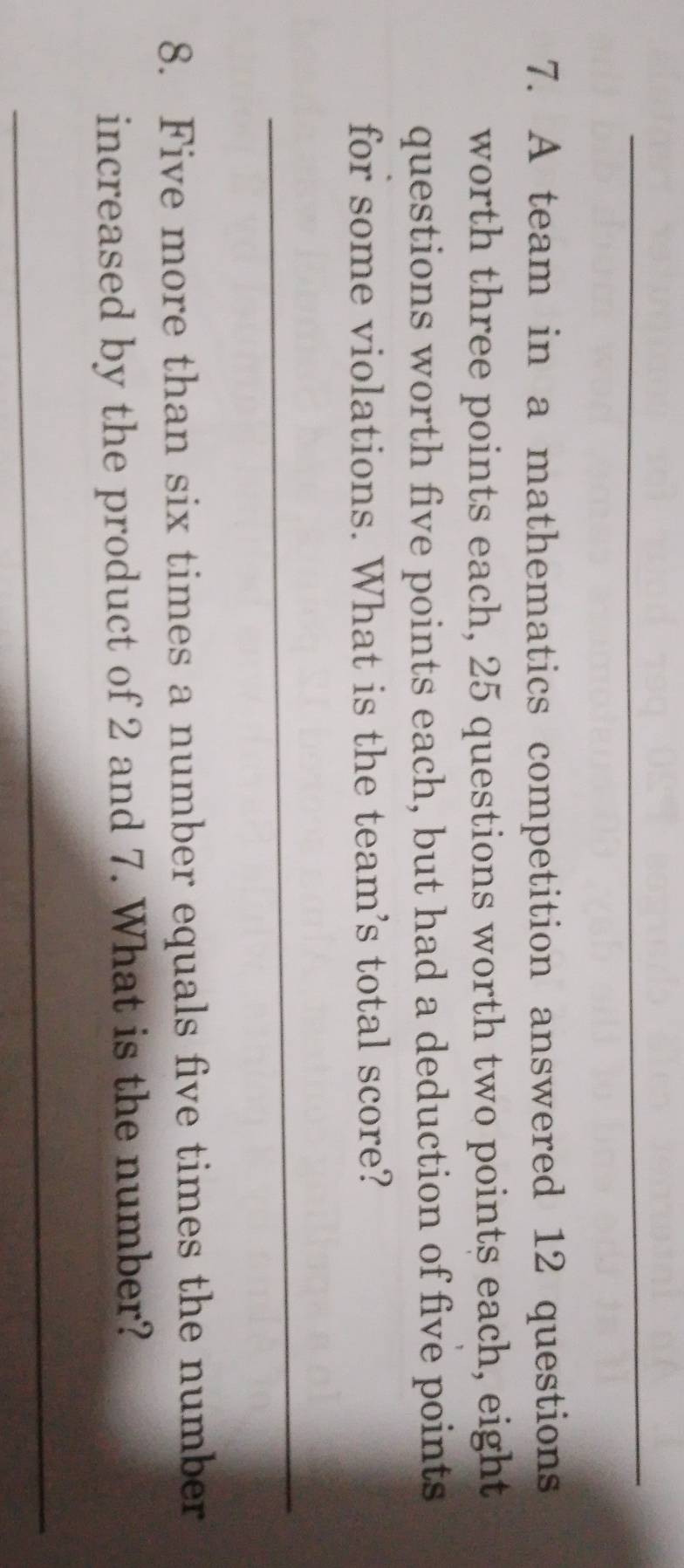 A team in a mathematics competition answered 12 questions 
worth three points each, 25 questions worth two points each, eight 
questions worth five points each, but had a deduction of five points 
for some violations. What is the team’s total score? 
_ 
8. Five more than six times a number equals five times the number 
increased by the product of 2 and 7. What is the number? 
_