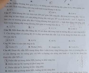 B.
C
D.
1 36. Trong khoảng thời gian 0,2 s, từ thông qua một khung đây giám từ 0.2 Wb xuống còn
0,04 Wh. Suất điện động cảm ứng xuất hiện trong khung có độ lớn
A. 8 V. B. 4 V. G0,8 v.
Câu 37. Một khung đây kin diện tích 200cm^2 gồm 100 vòng đây đặt trong từ trường đều. Vec-to D. 0.08 V
cảm ứng từ làm thành với mặt phẳng khung dây một góc 30° và có độ lớn B=0.02T
làm cho từ trường giảm đều đến 0 trong khoảng thời gian 0.01 s. Suất điện động cảm ứng xuật  Người ta
thiện trong khung đây trong khoảng thời gian từ trường biến đổi là
A. 2sqrt(3)V. B. 2 V. C. 0, 2 V. D. 0,346 V.
Câu 38, Một đoạn dây dẫn thắng dài 20 cm được đặt trong một từ trường đều có cảm ứng từt 0.2
T. Cho đòng điễn có cường độ 10 A chạy qua đoạn đây dẫn. Lực từ tác dụng lên đoạn dây có độ
lớn cực đại là
A. 0.4 N. B. 4,0 N C. 40 N. D. 10 N
Câu 39, Đơn vị của cảm ứng từ là
A. Tesla (T). B. Weber ( Wh). C. Ampe (A) D. Volt (V).
Cầu 40, Đoạn dây dẫn MN mang đòng điện 1 năm trong vùng không gian chữa từ trường đều và
có các đường sức từ vuông góc với MN và hướng vào trong như hình về. Lực từ tác dụng lên
đoạn dây dẫn MN có
A Điểm đặt tại trung điểm MN, hướng từ phải sang trái,
B. Điểm đặt tại M. hướng từ phái sang trái.
C. Điểm đặt tại N, hướng từ trái sang phải.
M
D. Điểm đặt tại trung điểm MN, hướng từ trái sang phái. họ nhiều đòng điện thoại thông