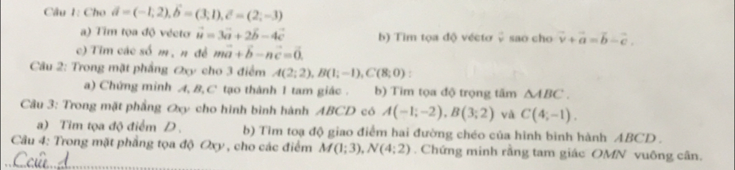 Cho vector a=(-1,2), vector b=(3;1), vector c=(2;-3)
a) Tim tọa độ véeto vector u=3vector a+2vector b-4vector c b) Tim tọa độ vécto ↓ sao cho vector v+vector a=vector b-vector c.
c) Tim các số m, n đề mvector a+vector b-nvector c=vector 0. 
Câu 2: Trong mặt phẳng Oxy cho 3 điểm A(2;2), B(1;-1), C(8;0) : 
a) Chứng minh A, B, C tạo thành 1 tam giác . b) Tim tọa độ trọng tâm △ ABC. 
Câu 3: Trong mặt phẳng Øxy cho hình bình hành ABCD có A(-1;-2), B(3;2) yà C(4;-1). 
a) Tim tọa độ điểm D . b) Tìm toạ độ giao điểm hai đường chéo của hình bình hành ABCD.
Câu 4: Trong mặt phẳng tọa độ Oxy , cho các điểm M(1;3), N(4;2). Chứng minh rằng tam giác OMN vuông cân.