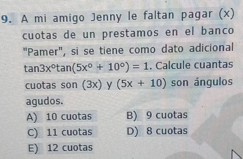 A mi amigo Jenny le faltan pagar (x)
cuotas de un prestamos en el banco
Pamer'' , si se tiene como dato adicional
tan 3x°tan (5x°+10°)=1. Calcule cuantas
cuotas son (3x) y (5x+10) son ángulos
agudos.
A) 10 cuotas B) 9 cuotas
C) 11 cuotas D) 8 cuotas
E) 12 cuotas