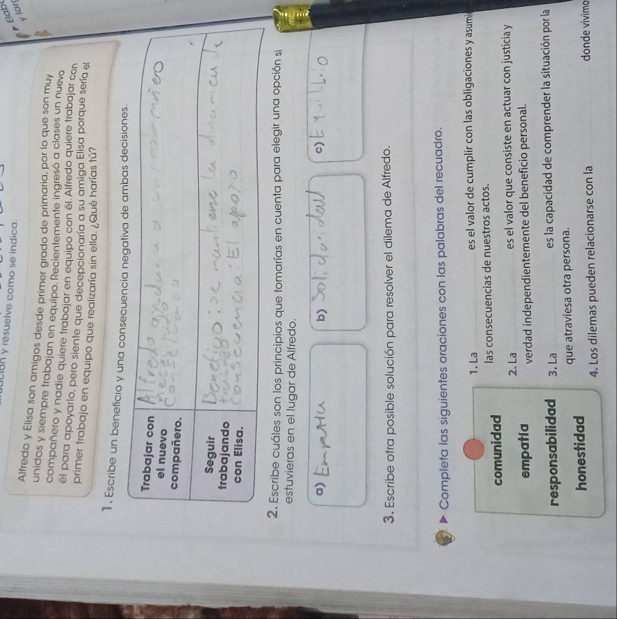 UIBR y resuelve como se indica. 
Elabl 
y lar 
Alfredo y Elisa son amigos desde primer grado de primaria, por lo que son mu 
unidos y siempre trabajan en equipo. Recientemente ingresó a clases un nuevo 
compañero y nadie quiere trabajar en equipo con él. Alfredo quiere trabajar con 
el para apoyarlo, pero siente que decepcionaría a su amiga Elisa porque sería el 
primer trabajo en equipo que realizaría sin ella. ¿Qué harías tú? 
1. Escribe un beneficio y 
2. Escribe cuáles son los principios que tomarías en cuenta para elegir una opción si 
estuvieras en el lugar de Alfredo. 
a) 
b) 
c) 
3. Escribe otra posible solución para resolver el dilema de Alfredo. 
Completa las siguientes oraciones con las palabras del recuadro. 
1. La es el valor de cumplir con las obligaciones y asumi 
comunidad las consecuencias de nuestros actos. 
2. La es el valor que consiste en actuar con justicia y 
empatia verdad independientemente del beneficio personal. 
responsabilidad 3. La es la capacidad de comprender la situación por la 
honestidad que atraviesa otra persona. 
4. Los dilemas pueden relacionarse con la donde vivimo