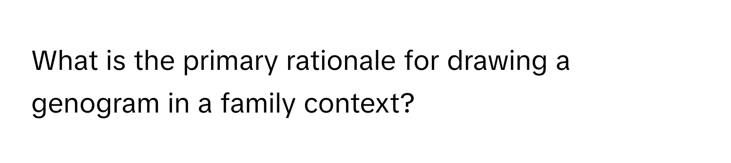 What is the primary rationale for drawing a genogram in a family context?