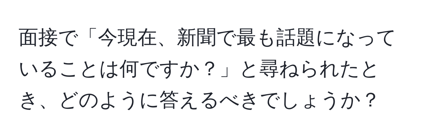 面接で「今現在、新聞で最も話題になっていることは何ですか？」と尋ねられたとき、どのように答えるべきでしょうか？