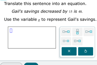 Translate this sentence into an equation. 
Gail's savings decreased by 15 is 48. 
Use the variable £ to represent Gail's savings.
□ =□  □ /□   □ +□
□ -□ □ * □
×