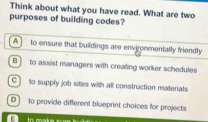 Think about what you have read. What are two
purposes of building codes?
A to ensure that buildings are environmentally friendly
B ) to assist managers with creating worker schedules
C) to supply job sites with all construction materials
D to provide different blueprint choices for projects
E to mak