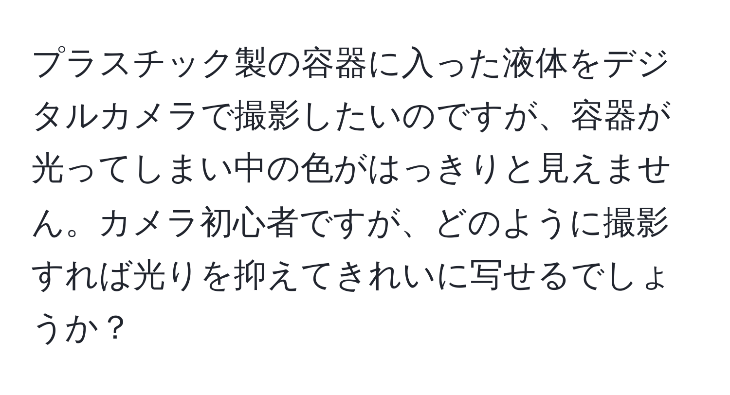 プラスチック製の容器に入った液体をデジタルカメラで撮影したいのですが、容器が光ってしまい中の色がはっきりと見えません。カメラ初心者ですが、どのように撮影すれば光りを抑えてきれいに写せるでしょうか？