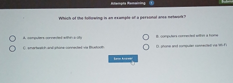 Attempts Remaining Sybmi
Which of the following is an example of a personal area network?
A. computers connected within a city B. computers connected within a home
C. smartwatch and phone connected via Bluetooth D. phone and computer connected via W=Fi
Save Answar