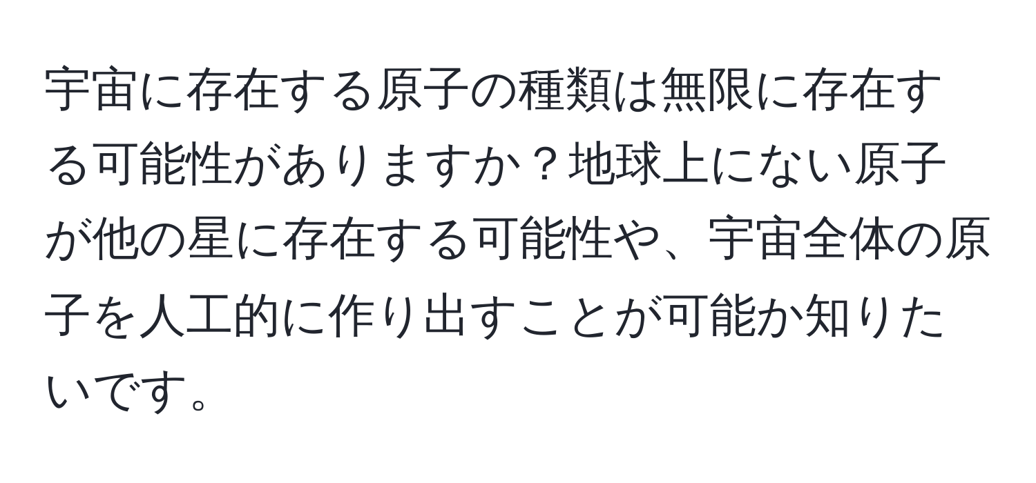 宇宙に存在する原子の種類は無限に存在する可能性がありますか？地球上にない原子が他の星に存在する可能性や、宇宙全体の原子を人工的に作り出すことが可能か知りたいです。