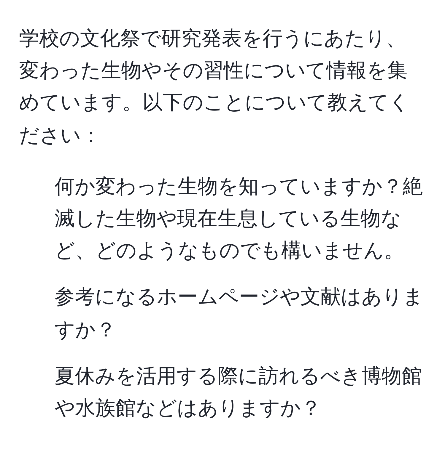 学校の文化祭で研究発表を行うにあたり、変わった生物やその習性について情報を集めています。以下のことについて教えてください：  
1. 何か変わった生物を知っていますか？絶滅した生物や現在生息している生物など、どのようなものでも構いません。  
2. 参考になるホームページや文献はありますか？  
3. 夏休みを活用する際に訪れるべき博物館や水族館などはありますか？